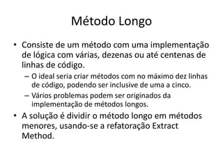 Método Longo
• Consiste de um método com uma implementação
de lógica com várias, dezenas ou até centenas de
linhas de código.
– O ideal seria criar métodos com no máximo dez linhas
de código, podendo ser inclusive de uma a cinco.
– Vários problemas podem ser originados da
implementação de métodos longos.
• A solução é dividir o método longo em métodos
menores, usando-se a refatoração Extract
Method.
 