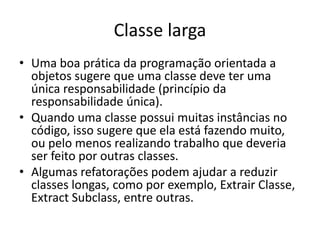 Classe larga
• Uma boa prática da programação orientada a
objetos sugere que uma classe deve ter uma
única responsabilidade (princípio da
responsabilidade única).
• Quando uma classe possui muitas instâncias no
código, isso sugere que ela está fazendo muito,
ou pelo menos realizando trabalho que deveria
ser feito por outras classes.
• Algumas refatorações podem ajudar a reduzir
classes longas, como por exemplo, Extrair Classe,
Extract Subclass, entre outras.
 