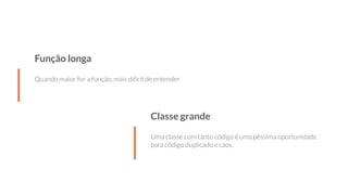 Função longa
Quando maior for a função, mais difícil de entender
Classe grande
Uma classe com tanto código é uma péssima oportunidade
para código duplicado e caos.
 