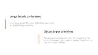 Longa lista de parâmetros
Uma função que contém uma lista longa de argumentos
geralmente ﬁca bem confusa
Obsessão por primitivos
Às vezes tipos primitivos, tais como inteiros, números com
pontos ﬂutuantes e strings não representam o tipo de dados
com o qual se está lidando.
 