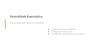 Generalidade Especulativa
Coisas criadas antes de serem necessárias
● Classe abstrata sem utilidade
● Delegação desnecessária
● Funções com argumentos nunca usados
 