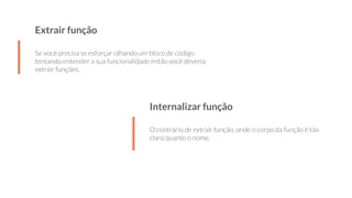 Extrair função
Se você precisa se esforçar olhando um bloco de código
tentando entender a sua funcionalidade então você deveria
extrair funções.
Internalizar função
O contrário de extrair função, onde o corpo da função é tão
claro quanto o nome.
 