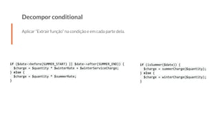 Decompor conditional
Aplicar “Extrair função” na condição e em cada parte dela.
if ($date->before(SUMMER_START) || $date->after(SUMMER_END)) {
$charge = $quantity * $winterRate + $winterServiceCharge;
} else {
$charge = $quantity * $summerRate;
}
if (isSummer($date)) {
$charge = summerCharge($quantity);
} else {
$charge = winterCharge($quantity);
}
 
