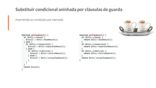 Substituir condicional aninhada por cláusulas de guarda
Invertendo as condições por exemplo
function getPayAmount() {
if ($this->isDead) {
$result = $this->deadAmount();
} else {
if ($this->isSeparated) {
$result = $this->separatedAmount();
} else {
if ($this->isRetired) {
$result = $this->retiredAmount();
} else {
$result = $this->normalPayAmount();
}
}
}
return $result;
}
function getPayAmount() {
if ($this->isDead) {
return $this->deadAmount();
}
if ($this->isSeparated) {
return $this->separatedAmount();
}
if ($this->isRetired) {
return $this->retiredAmount();
}
return $this->normalPayAmount();
}
 