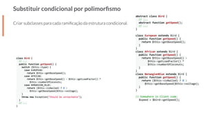 Substituir condicional por polimorﬁsmo
Criar subclasses para cada ramiﬁcação da estrutura condicional.
abstract class Bird {
// ...
abstract function getSpeed();
// ...
}
class European extends Bird {
public function getSpeed() {
return $this->getBaseSpeed();
}
}
class African extends Bird {
public function getSpeed() {
return $this->getBaseSpeed() -
$this->getLoadFactor() *
$this->numberOfCoconuts;
}
}
class NorwegianBlue extends Bird {
public function getSpeed() {
return ($this->isNailed) ? 0 :
$this->getBaseSpeed($this->voltage);
}
}
// Somewhere in Client code.
$speed = $bird->getSpeed();
class Bird {
// ...
public function getSpeed() {
switch ($this->type) {
case EUROPEAN:
return $this->getBaseSpeed();
case AFRICAN:
return $this->getBaseSpeed() - $this->getLoadFactor() *
$this->numberOfCoconuts;
case NORWEGIAN_BLUE:
return ($this->isNailed) ? 0 :
$this->getBaseSpeed($this->voltage);
}
throw new Exception("Should be unreachable");
}
// ...
}
 