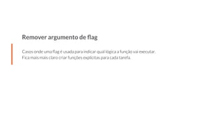 Remover argumento de ﬂag
Casos onde uma ﬂag é usada para indicar qual lógica a função vai executar.
Fica mais mais claro criar funções explícitas para cada tarefa.
 