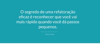 O segredo de uma refatoração
eﬁcaz é reconhecer que você vai
mais rápido quando você dá passos
pequenos.
Martin Fowler
 