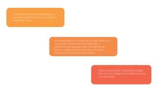A ideia de construir uma aplicação que
não sofrerá alterações não é verdade na
maioria dos casos.
As pessoas alteram o código para atingir objetivos a
curto prazo, muitas vezes sem entender a
arquitetura da aplicação como um todo, dessa
forma o código perde sua estrutura. Perda de
estrutura tem um efeito acumulativo.
Você vai se perceber refatorando código
feio, mas um código bonito também precisa
ser refatorado.
 
