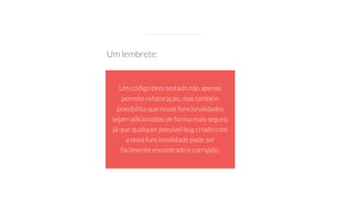 Um código bem testado não apenas
permite refatoração, mas também
possibilita que novas funcionalidades
sejam adicionadas de forma mais segura,
já que qualquer possível bug criado com
a nova funcionalidade pode ser
facilmente encontrado e corrigido.
Um lembrete:
 