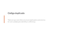Código duplicado
Toda vez que você olhar pra essas duplicações você precisa
ler com cuidado para identiﬁcar a diferença.
 