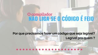 NÃO LIGA SE O CÓDIGO É FEIO
O compilador
Por que precisamos fazer um código que seja legível?
Legível pra quem ?
 