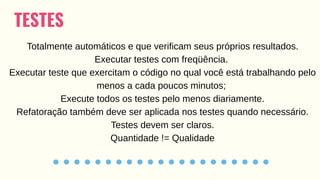 TESTES
Totalmente automáticos e que verificam seus próprios resultados.
Executar testes com freqüência.
Executar teste que exercitam o código no qual você está trabalhando pelo
menos a cada poucos minutos;
Execute todos os testes pelo menos diariamente.
Refatoração também deve ser aplicada nos testes quando necessário.
Testes devem ser claros.
Quantidade != Qualidade
 