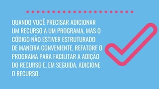 QUANDO VOCÊ PRECISAR ADICIONAR
UM RECURSO A UM PROGRAMA, MAS O
CÓDIGO NÃO ESTIVER ESTRUTURADO
DE MANEIRA CONVENIENTE, REFATORE O
PROGRAMA PARA FACILITAR A ADIÇÃO
DO RECURSO E, EM SEGUIDA, ADICIONE
O RECURSO.
 