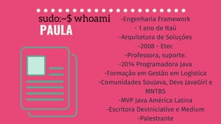 PAULA
sudo:~$ whoami -Engenharia Framework
- 1 ano de Itaú
-Arquitetura de Soluções
-2008 - Etec
-Professora, suporte.
-2014 Programadora Java
-Formação em Gestão em Logística
-Comunidades SouJava, Devs JavaGirl e
MNTBS
-MVP Java América Latina
-Escritora DevIniciative e Medium
-Palestrante
 