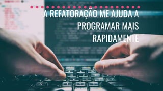 A REFATORAÇÃO ME AJUDA A
PROGRAMAR MAIS
RAPIDAMENTE
 