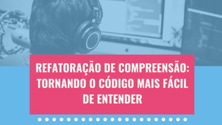 REFATORAÇÃO DE COMPREENSÃO:
TORNANDO O CÓDIGO MAIS FÁCIL
DE ENTENDER
 