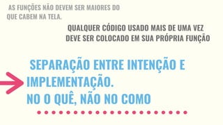 SEPARAÇÃO ENTRE INTENÇÃO E
IMPLEMENTAÇÃO.
NO O QUÊ, NÃO NO COMO
AS FUNÇÕES NÃO DEVEM SER MAIORES DO
QUE CABEM NA TELA.
QUALQUER CÓDIGO USADO MAIS DE UMA VEZ
DEVE SER COLOCADO EM SUA PRÓPRIA FUNÇÃO
 
