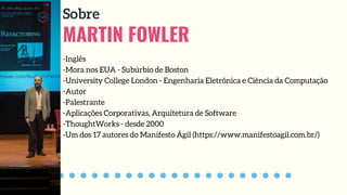 MARTIN FOWLER
Sobre
-Inglês
-Mora nos EUA - Subúrbio de Boston
-University College London - Engenharia Eletrônica e Ciência da Computação
-Autor
-Palestrante
-Aplicações Corporativas, Arquitetura de Software
-ThoughtWorks - desde 2000
-Um dos 17 autores do Manifesto Ágil (https://www.manifestoagil.com.br/)
 