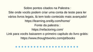 Sobre pontos citados na Palestra :
Site onde vocês podem criar uma conta de teste para ler
vários livros legais, lá tem todo conteúdo mais avançado!
https://learning.oreilly.com/home/
Fonte da palestra :
https://refactoring.com/
Link para vocês baixarem o primeiro capítulo do livro grátis:
https://www.thoughtworks.com/pt/books
 