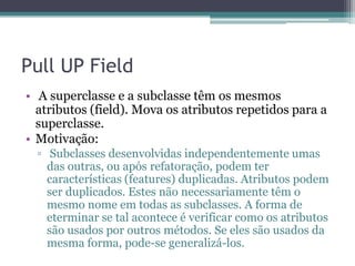 Pull UP Field
• A superclasse e a subclasse têm os mesmos
atributos (field). Mova os atributos repetidos para a
superclasse.
• Motivação:
▫ Subclasses desenvolvidas independentemente umas
das outras, ou após refatoração, podem ter
características (features) duplicadas. Atributos podem
ser duplicados. Estes não necessariamente têm o
mesmo nome em todas as subclasses. A forma de
eterminar se tal acontece é verificar como os atributos
são usados por outros métodos. Se eles são usados da
mesma forma, pode-se generalizá-los.
 