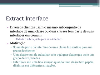 Extract Interface
• Diversos clientes usam o mesmo subconjunto da
interface de uma classe ou duas classes tem parte de suas
interfaces em comum.
 Extraia o subconjunto para uma interface.
• Motivação:
▫ Somente parte da interface de uma classe faz sentido para um
grupo de clientes
▫ Uma classe tem de trabalhar com qualquer classe que trate um
grupo de requisições
▫ Interfaces são uma boa solução quando uma classe tem papéis
distintos em diferentes situações.
 