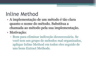 Inline Method
• A implementação de um método é tão clara
quanto o nome do método. Substitua a
chamada ao método pela sua implementação.
• Motivação:
▫ Bom para eliminar indireção desnecessária. Se
você tem um grupo de métodos mal organizados,
aplique Inline Method em todos eles seguido de
uns bons Extract Methods.
 