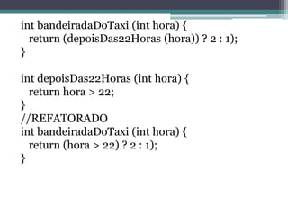 int bandeiradaDoTaxi (int hora) {
return (depoisDas22Horas (hora)) ? 2 : 1);
}
int depoisDas22Horas (int hora) {
return hora > 22;
}
//REFATORADO
int bandeiradaDoTaxi (int hora) {
return (hora > 22) ? 2 : 1);
}
 