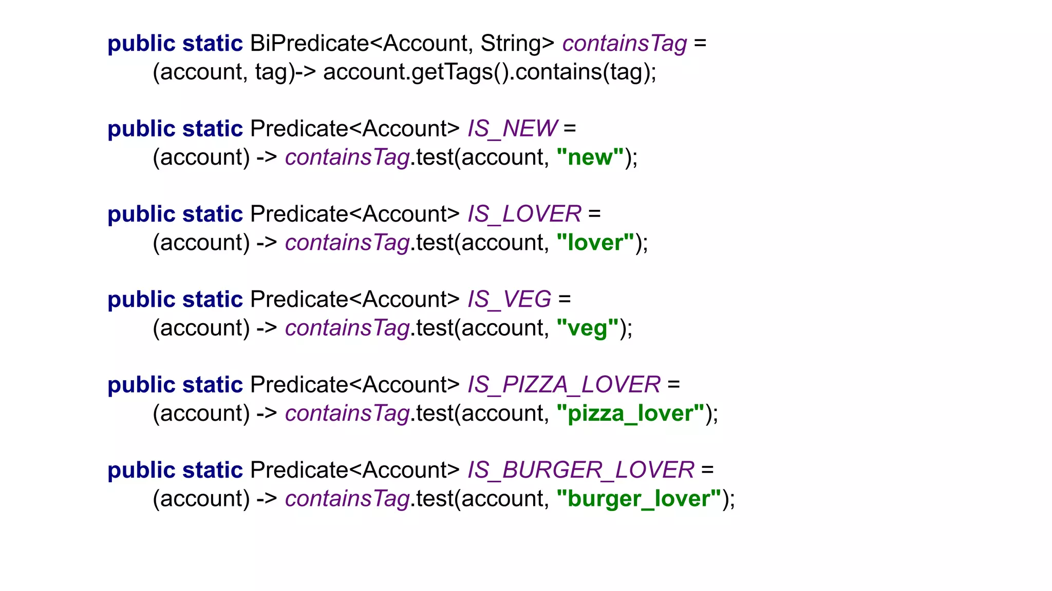 public static BiPredicate<Account, String> containsTag =
(account, tag)-> account.getTags().contains(tag);
public static Predicate<Account> IS_NEW =
(account) -> containsTag.test(account, "new");
public static Predicate<Account> IS_LOVER =
(account) -> containsTag.test(account, "lover");
public static Predicate<Account> IS_VEG =
(account) -> containsTag.test(account, "veg");
public static Predicate<Account> IS_PIZZA_LOVER =
(account) -> containsTag.test(account, "pizza_lover");
public static Predicate<Account> IS_BURGER_LOVER =
(account) -> containsTag.test(account, "burger_lover");
 