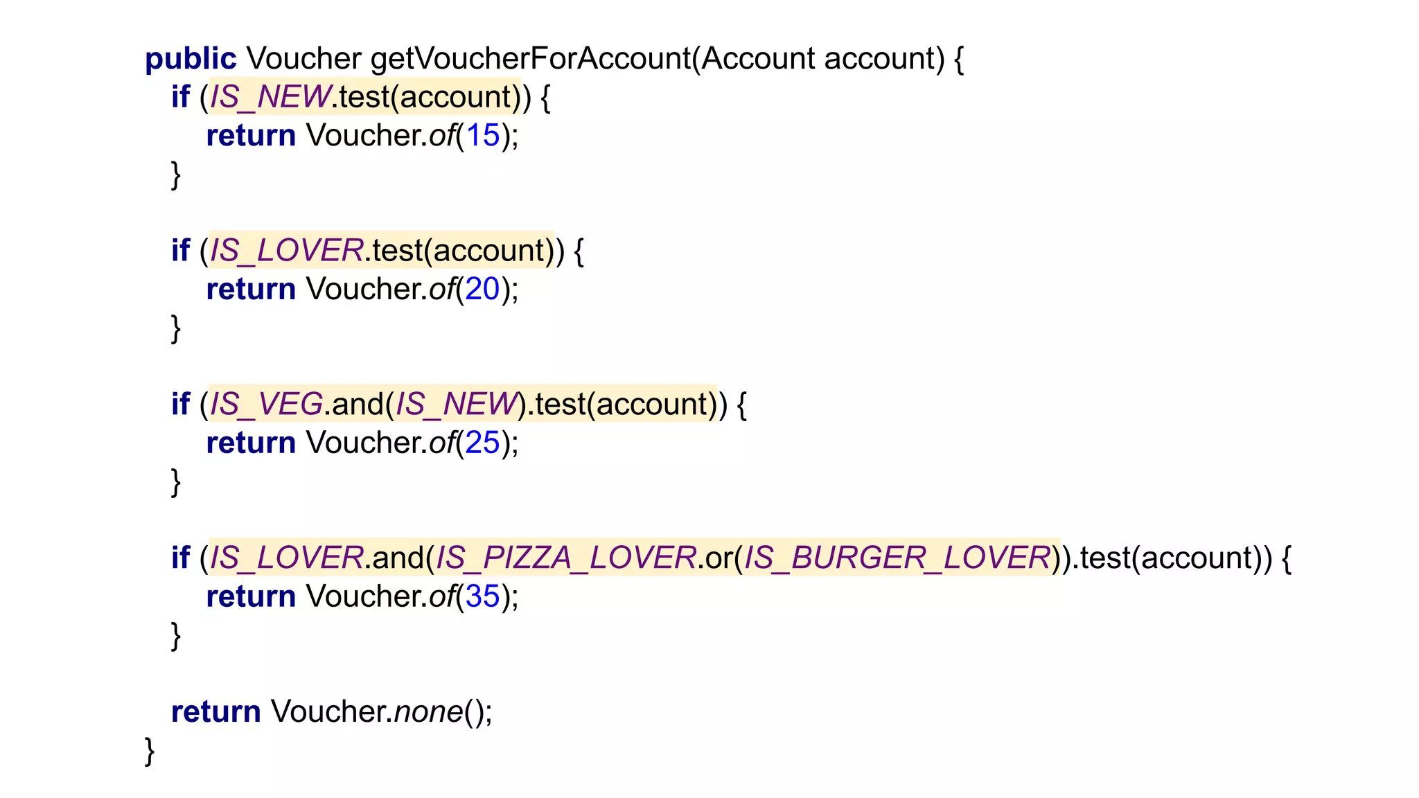 public Voucher getVoucherForAccount(Account account) {
if (IS_NEW.test(account)) {
return Voucher.of(15);
}
if (IS_LOVER.test(account)) {
return Voucher.of(20);
}
if (IS_VEG.and(IS_NEW).test(account)) {
return Voucher.of(25);
}
if (IS_LOVER.and(IS_PIZZA_LOVER.or(IS_BURGER_LOVER)).test(account)) {
return Voucher.of(35);
}
return Voucher.none();
}
 