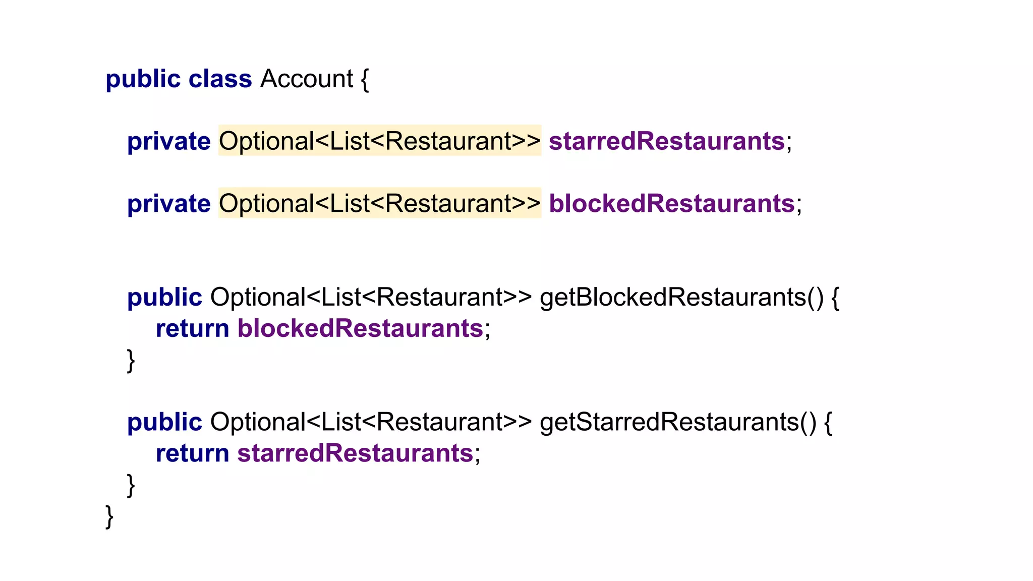 public class Account {
private Optional<List<Restaurant>> starredRestaurants;
private Optional<List<Restaurant>> blockedRestaurants;
public Optional<List<Restaurant>> getBlockedRestaurants() {
return blockedRestaurants;
}
public Optional<List<Restaurant>> getStarredRestaurants() {
return starredRestaurants;
}
}
 