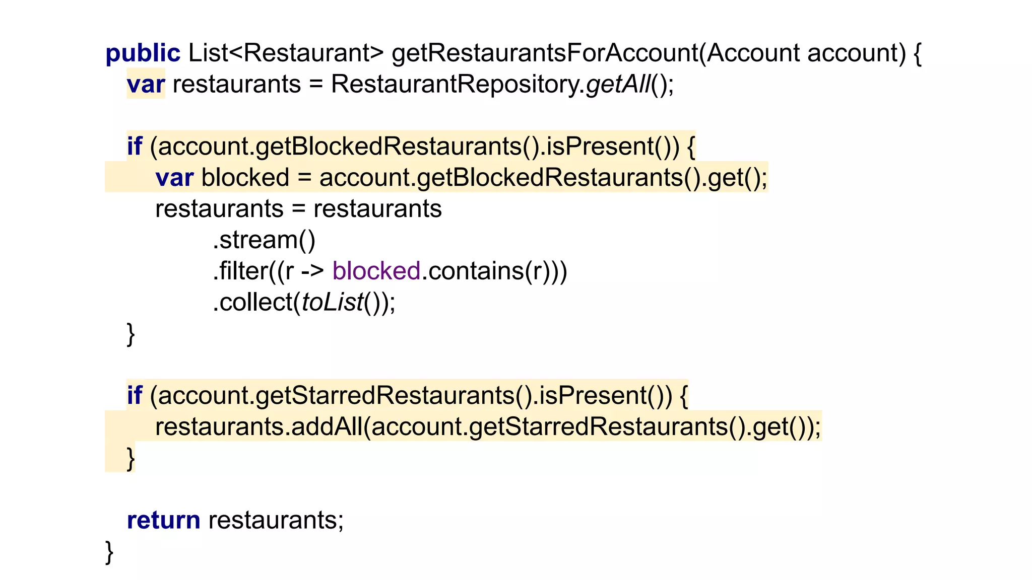public List<Restaurant> getRestaurantsForAccount(Account account) {
var restaurants = RestaurantRepository.getAll();
if (account.getBlockedRestaurants().isPresent()) {
var blocked = account.getBlockedRestaurants().get();
restaurants = restaurants
.stream()
.filter((r -> blocked.contains(r)))
.collect(toList());
}
if (account.getStarredRestaurants().isPresent()) {
restaurants.addAll(account.getStarredRestaurants().get());
}
return restaurants;
}
 