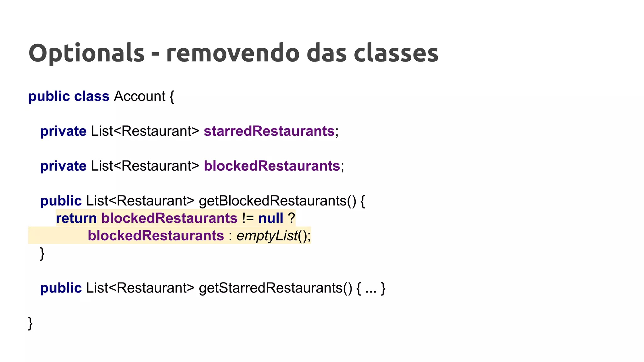 Optionals - removendo das classes
public class Account {
private List<Restaurant> starredRestaurants;
private List<Restaurant> blockedRestaurants;
public List<Restaurant> getBlockedRestaurants() {
return blockedRestaurants != null ?
blockedRestaurants : emptyList();
}
public List<Restaurant> getStarredRestaurants() { ... }
}
 