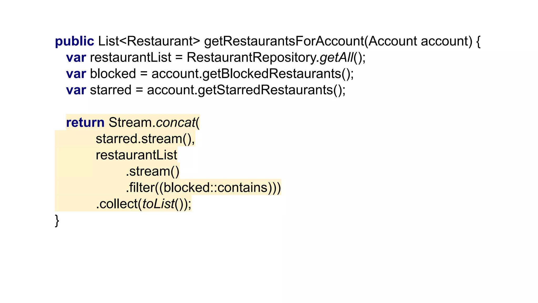 public List<Restaurant> getRestaurantsForAccount(Account account) {
var restaurantList = RestaurantRepository.getAll();
var blocked = account.getBlockedRestaurants();
var starred = account.getStarredRestaurants();
return Stream.concat(
starred.stream(),
restaurantList
.stream()
.filter((blocked::contains)))
.collect(toList());
}
 