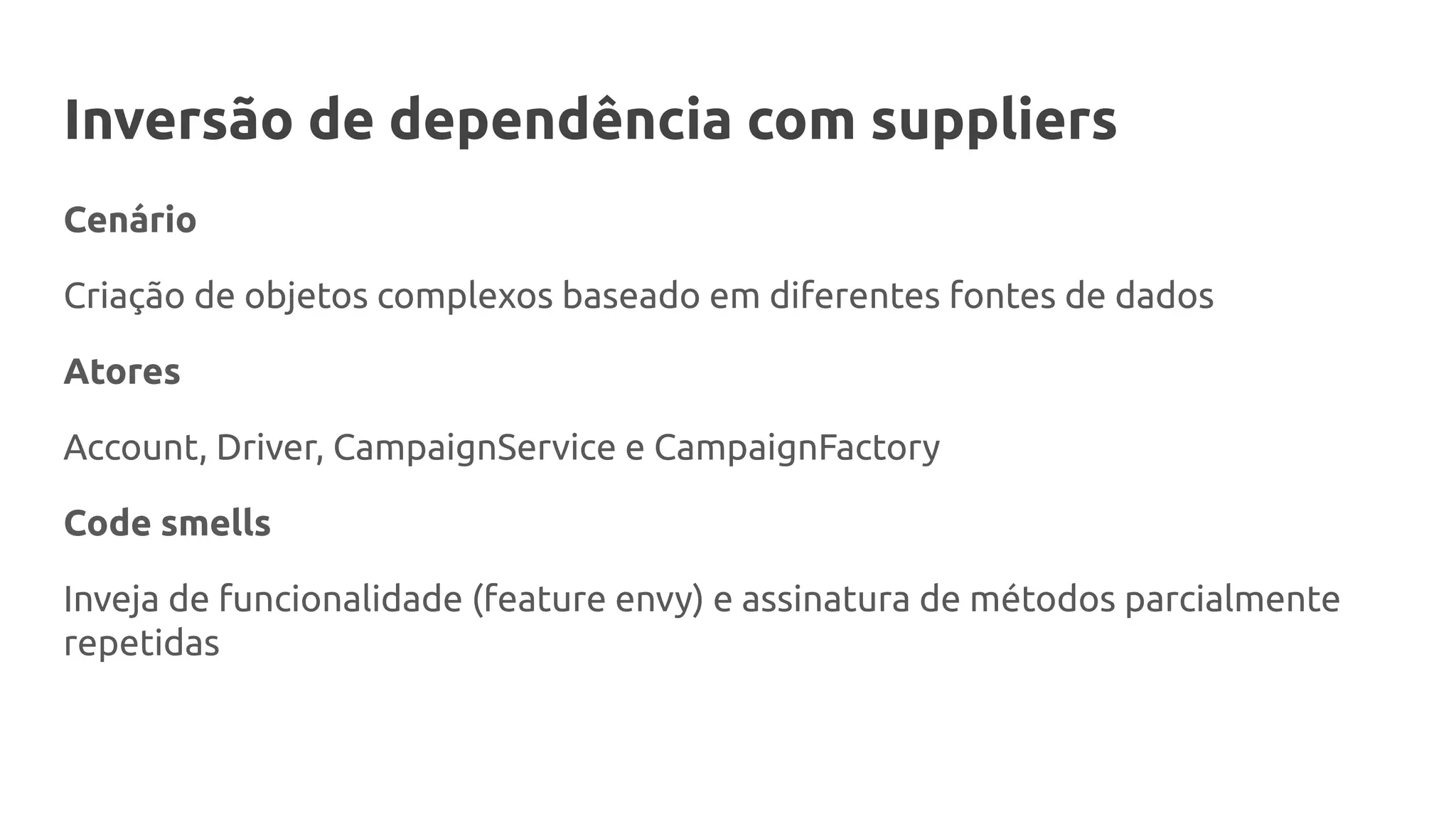 Inversão de dependência com suppliers
Cenário
Criação de objetos complexos baseado em diferentes fontes de dados
Atores
Account, Driver, CampaignService e CampaignFactory
Code smells
Inveja de funcionalidade (feature envy) e assinatura de métodos parcialmente
repetidas
 