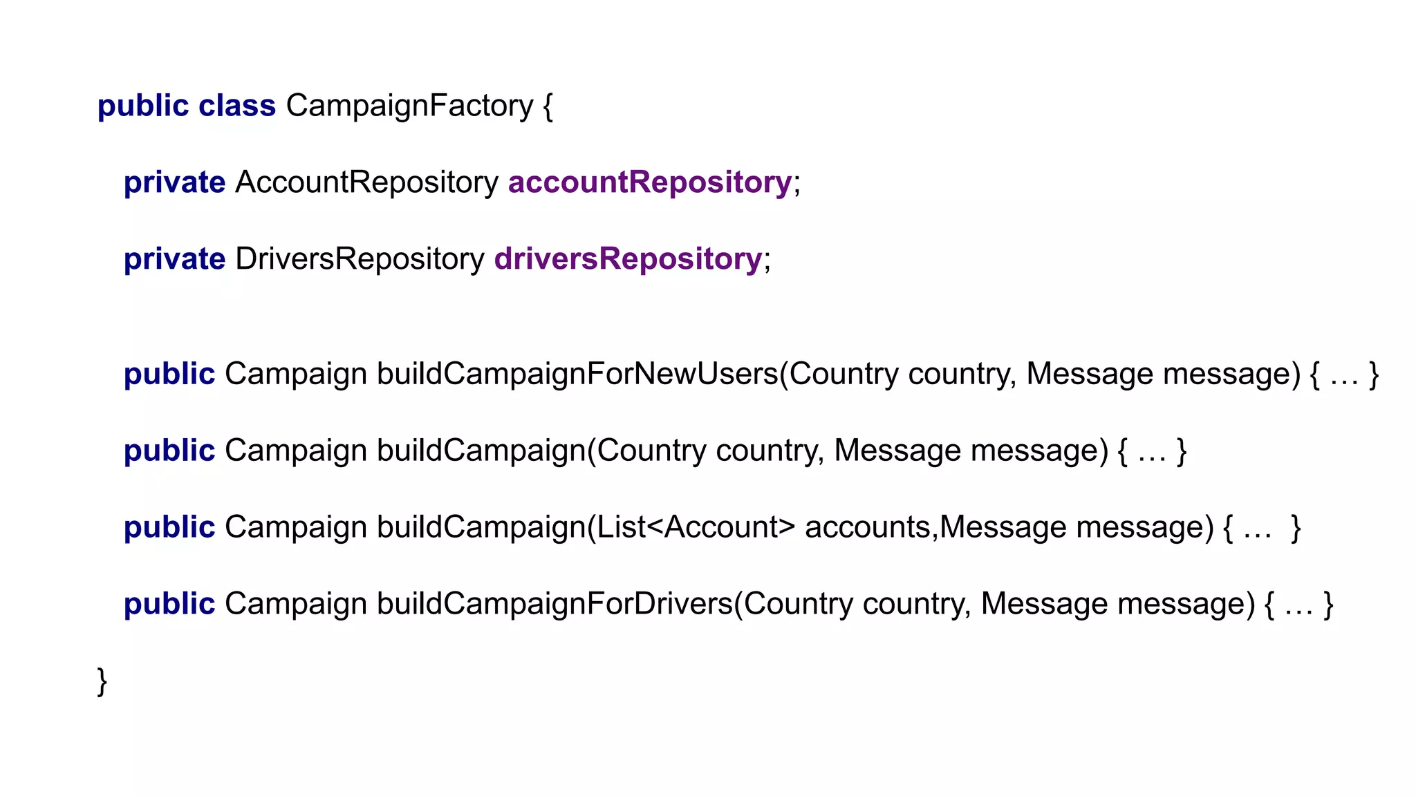 public class CampaignFactory {
private AccountRepository accountRepository;
private DriversRepository driversRepository;
public Campaign buildCampaignForNewUsers(Country country, Message message) { … }
public Campaign buildCampaign(Country country, Message message) { … }
public Campaign buildCampaign(List<Account> accounts,Message message) { … }
public Campaign buildCampaignForDrivers(Country country, Message message) { … }
}
 
