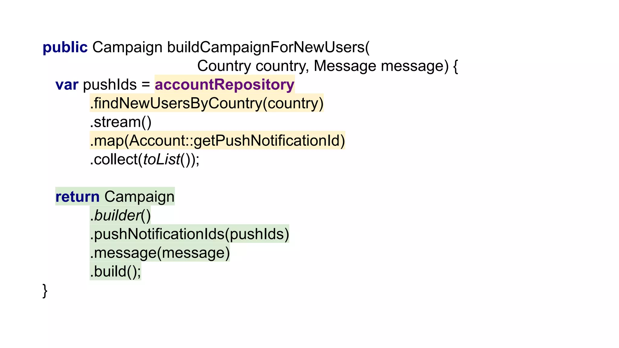 public Campaign buildCampaignForNewUsers(
Country country, Message message) {
var pushIds = accountRepository
.findNewUsersByCountry(country)
.stream()
.map(Account::getPushNotificationId)
.collect(toList());
return Campaign
.builder()
.pushNotificationIds(pushIds)
.message(message)
.build();
}
 