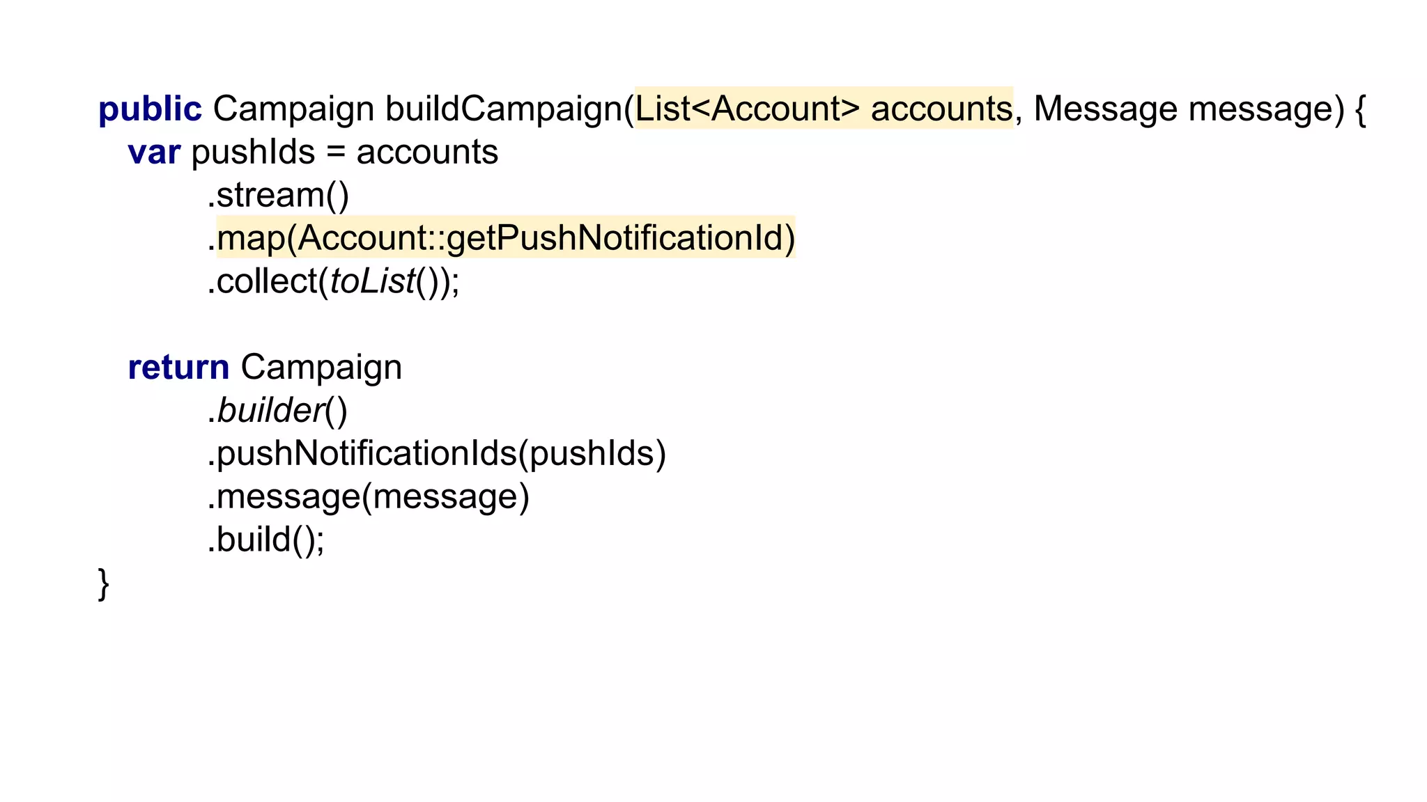 public Campaign buildCampaign(List<Account> accounts, Message message) {
var pushIds = accounts
.stream()
.map(Account::getPushNotificationId)
.collect(toList());
return Campaign
.builder()
.pushNotificationIds(pushIds)
.message(message)
.build();
}
 