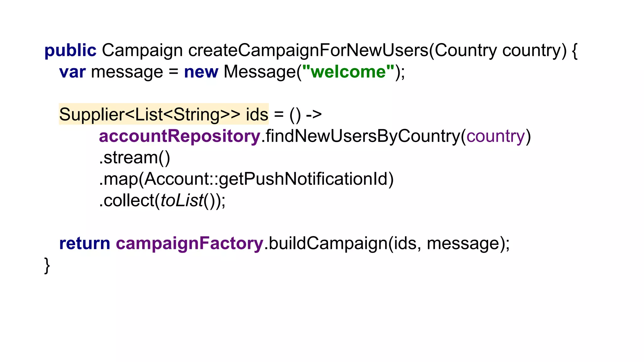public Campaign createCampaignForNewUsers(Country country) {
var message = new Message("welcome");
Supplier<List<String>> ids = () ->
accountRepository.findNewUsersByCountry(country)
.stream()
.map(Account::getPushNotificationId)
.collect(toList());
return campaignFactory.buildCampaign(ids, message);
}
 