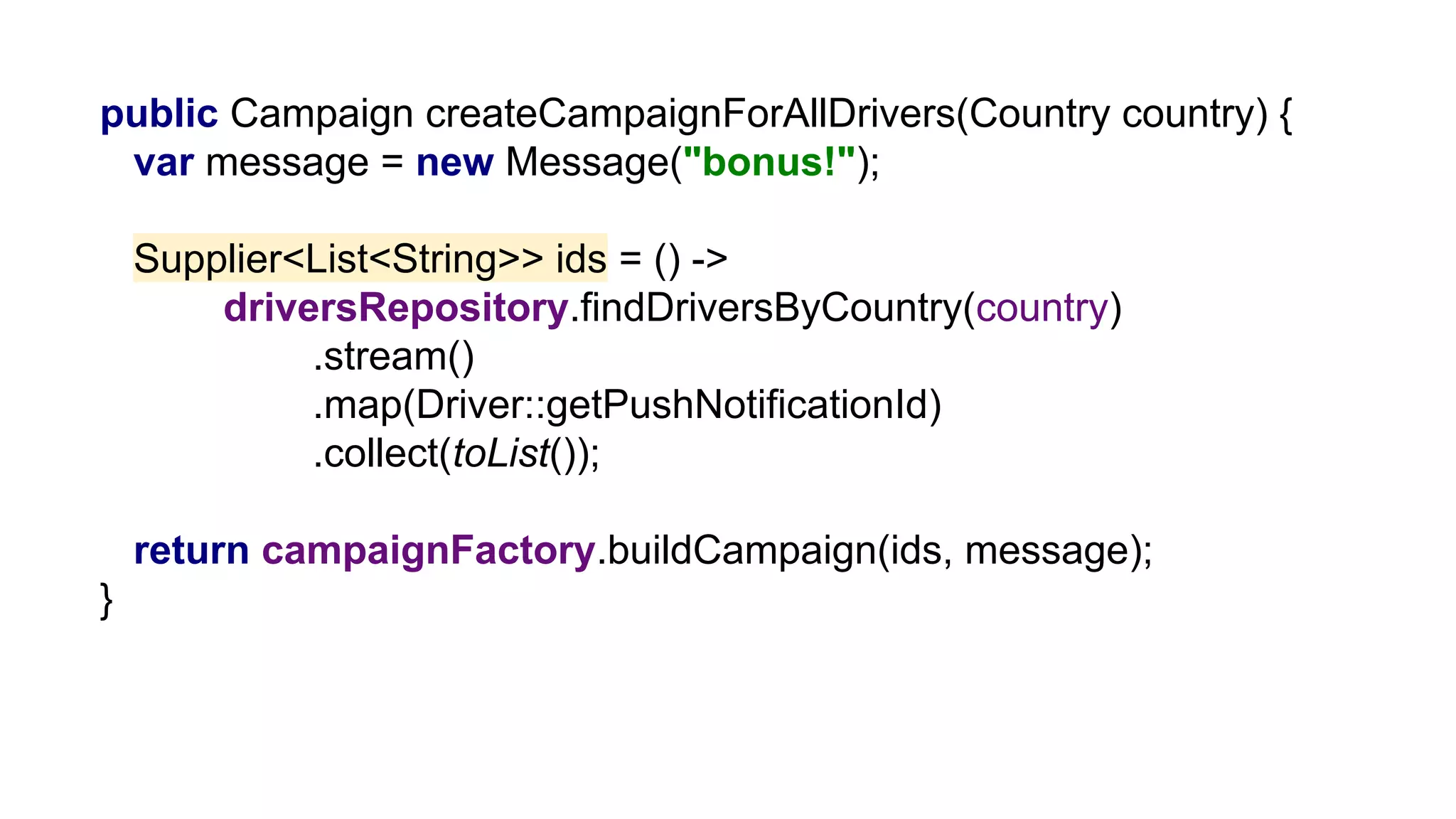 public Campaign createCampaignForAllDrivers(Country country) {
var message = new Message("bonus!");
Supplier<List<String>> ids = () ->
driversRepository.findDriversByCountry(country)
.stream()
.map(Driver::getPushNotificationId)
.collect(toList());
return campaignFactory.buildCampaign(ids, message);
}
 