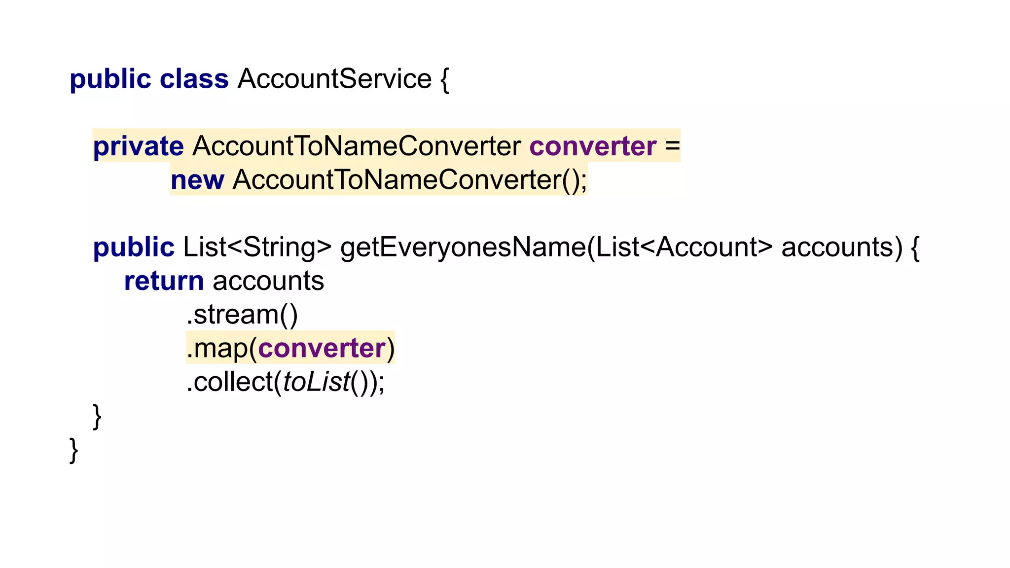 public class AccountService {
private AccountToNameConverter converter =
new AccountToNameConverter();
public List<String> getEveryonesName(List<Account> accounts) {
return accounts
.stream()
.map(converter)
.collect(toList());
}
}
 