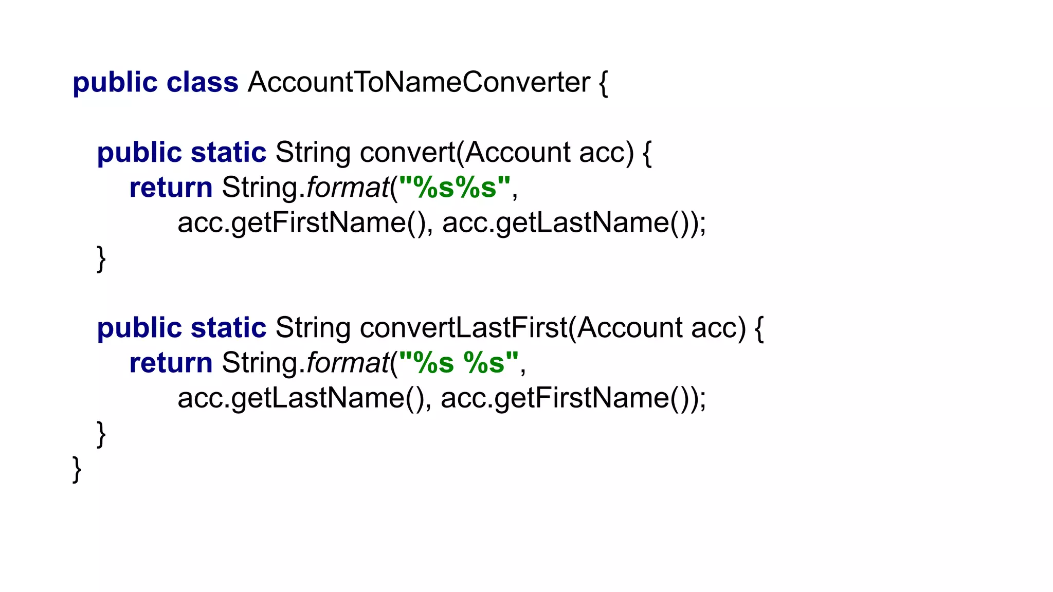 public class AccountToNameConverter {
public static String convert(Account acc) {
return String.format("%s%s",
acc.getFirstName(), acc.getLastName());
}
public static String convertLastFirst(Account acc) {
return String.format("%s %s",
acc.getLastName(), acc.getFirstName());
}
}
 