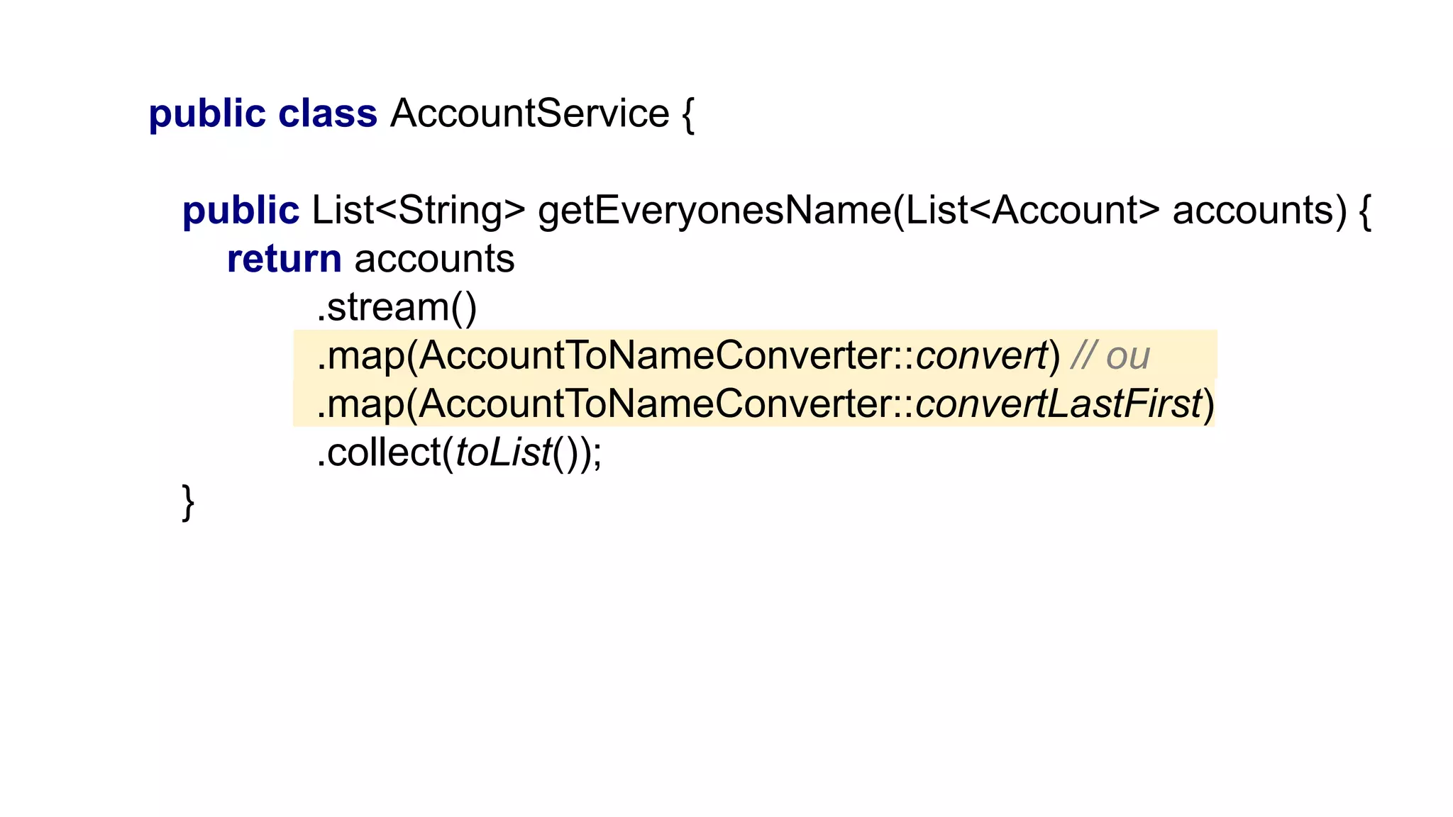 public class AccountService {
public List<String> getEveryonesName(List<Account> accounts) {
return accounts
.stream()
.map(AccountToNameConverter::convert) // ou___
.map(AccountToNameConverter::convertLastFirst)
.collect(toList());
}
 