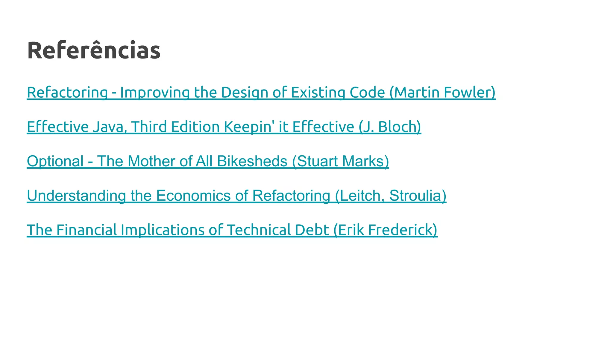 Referências
Refactoring - Improving the Design of Existing Code (Martin Fowler)
Eﬀective Java, Third Edition Keepin' it Eﬀective (J. Bloch)
Optional - The Mother of All Bikesheds (Stuart Marks)
Understanding the Economics of Refactoring (Leitch, Stroulia)
The Financial Implications of Technical Debt (Erik Frederick)
 