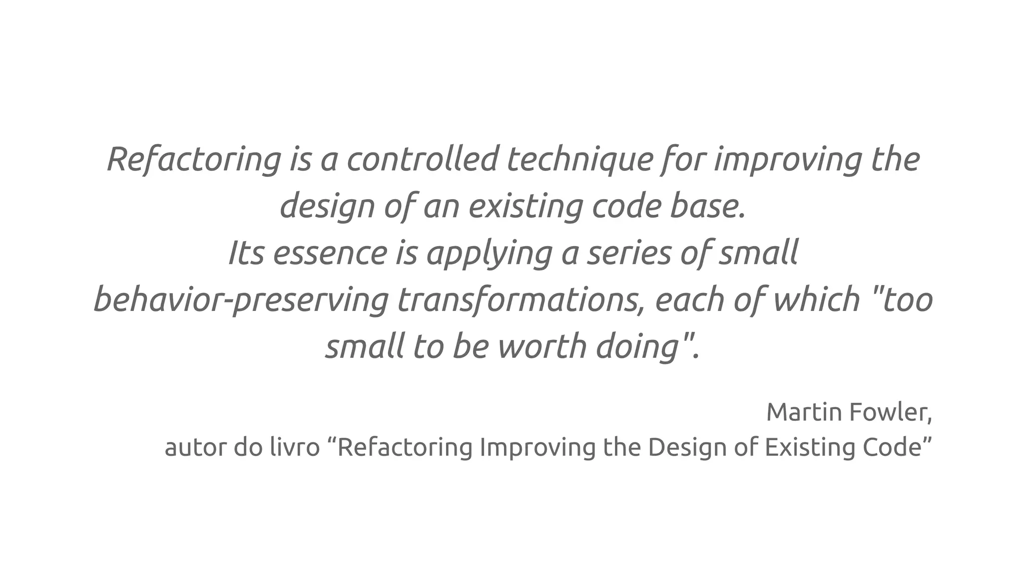Refactoring is a controlled technique for improving the
design of an existing code base.
Its essence is applying a series of small
behavior-preserving transformations, each of which "too
small to be worth doing".
Martin Fowler,
autor do livro “Refactoring Improving the Design of Existing Code”
 