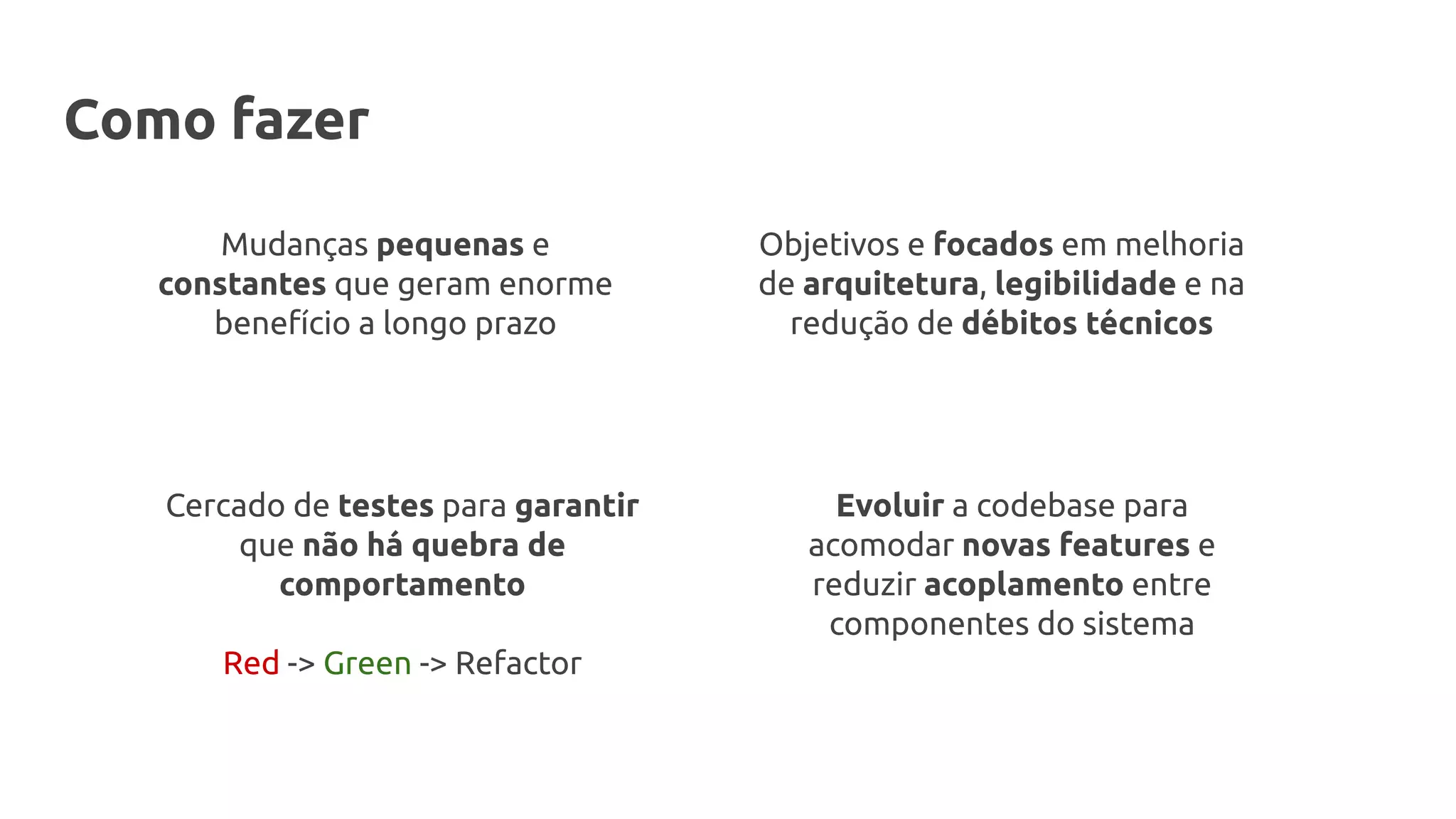 Mudanças pequenas e
constantes que geram enorme
benefício a longo prazo
Objetivos e focados em melhoria
de arquitetura, legibilidade e na
redução de débitos técnicos
Cercado de testes para garantir
que não há quebra de
comportamento
Red -> Green -> Refactor
Evoluir a codebase para
acomodar novas features e
reduzir acoplamento entre
componentes do sistema
Como fazer
 
