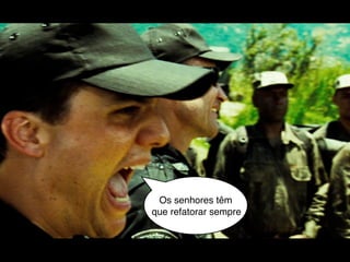 Os senhores têm
que refatorar sempre
 