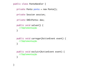public class PontoHandler {

	   private Ponto ponto = new Ponto();

	   private Session session;

    private DAO<Ponto> dao;
	   	
	   public void salvar() {
	     //Implementação
	   }



	   public void carregar(ActionEvent event) {
	     //Implementação
	   }



	   public void excluir(ActionEvent event) {
	     //Implementação
	   }



}
 