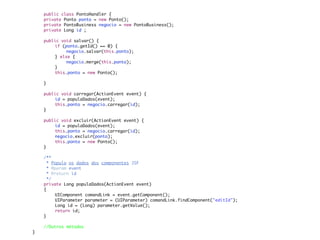 public class PontoHandler {
	   private Ponto ponto = new Ponto();
	   private PontoBusiness negocio = new PontoBusiness();	
	   private Long id ;
	
	   public void salvar() {
	   	   if (ponto.getId() == 0) {
	   	   	    negocio.salvar(this.ponto);
	   	   } else {
	   	   	    negocio.merge(this.ponto);
	   	   }
	   	   this.ponto = new Ponto();

	   }

	   public void carregar(ActionEvent event) {
	   	   id = populaDados(event);
	   	   this.ponto = negocio.carregar(id);
	   }

	   public void excluir(ActionEvent event) {
	   	   id = populaDados(event);
	   	   this.ponto = negocio.carregar(id);
	   	   negocio.excluir(ponto);
	   	   this.ponto = new Ponto();
	   }
	
	   /**
	    * Popula os dados dos componentes JSF
	    * @param event
	    * @return id
	    */
	   private Long populaDados(ActionEvent event)
	   {
	   	   UIComponent comandLink = event.getComponent();
	   	   UIParameter parameter = (UIParameter) comandLink.findComponent("editId");
	   	   Long id = (Long) parameter.getValue();
	   	   return id;
	   }

    //Outros métodos
}
 