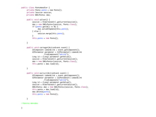 public class PontoHandler {
	    private Ponto ponto = new Ponto();
	    private Session session;
     private DAO<Ponto> dao;
	    	
	    public void salvar() {
	    	    session = HibernateUtil.getCurrentSession();
	    	    dao = new DAO<Ponto>(session, Ponto.class);
	    	    if (ponto.getId() == 0) {
	    	    	     dao.salveOrUpdate(this.ponto);
	    	    } else {
	    	    	     session.merge(this.ponto);
	    	    }
	    	    this.ponto = new Ponto();

	    }

	    public void carregar(ActionEvent event) {
	    	    UIComponent comandLink = event.getComponent();
	    	    UIParameter parameter = (UIParameter) comandLink
	    	    	    	     .findComponent("editId");
	    	    Long id = (Long) parameter.getValue();
	    	    session = HibernateUtil.getCurrentSession();
	    	    dao = new DAO<Ponto>(session, Ponto.class);
	    	    this.ponto = dao.load(id);

	    }

	    public void excluir(ActionEvent event) {
	    	    UIComponent comandLink = event.getComponent();
	    	    UIParameter parameter = (UIParameter) comandLink
	    	    	    	     .findComponent("editId");
	    	    Long id = (Long) parameter.getValue();
	    	    session = HibernateUtil.getCurrentSession();
	    	    DAO<Ponto> dao = new DAO<Ponto>(session, Ponto.class);
	    	    this.ponto = dao.load(id);
	    	    dao.deleta(ponto);
	    	    this.ponto = new Ponto();

	    }

//Outros métodos

}
 