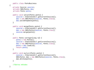 public class PontoBusiness
{
	   private Session session;
    private DAO<Ponto> dao;
    private Ponto ponto;
	
	   public void salvar(Ponto ponto) {
	   	   session = HibernateUtil.getCurrentSession();
	   	   dao = new DAO<Ponto>(session, Ponto.class);
	   	   dao.salveOrUpdate(ponto);
	   }
	
	   public void merge(Ponto ponto) {
	   	   session = HibernateUtil.getCurrentSession();
	   	   dao = new DAO<Ponto>(session, Ponto.class);
	   	   session.merge(ponto);
	   }

	   public Ponto carregar(Long id) {
	   	   ponto = new Ponto();
	   	   session = HibernateUtil.getCurrentSession();
	   	   dao = new DAO<Ponto>(session, Ponto.class);
	   	   ponto = dao.load(id);
	   	   return ponto;
	   }

	   public void excluir(Ponto ponto) {
	   	   session = HibernateUtil.getCurrentSession();
	   	   DAO<Ponto> dao = new DAO<Ponto>(session, Ponto.class);
	   	   dao.deleta(ponto);
	   }
	
	   //Outros métodos
}
 